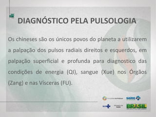 DIAGNÓSTICO PELA PULSOLOGIA
Os chineses são os únicos povos do planeta a utilizarem
a palpação dos pulsos radiais direitos e esquerdos, em
palpação superficial e profunda para diagnostico das
condições de energia (QI), sangue (Xue) nos Órgãos
(Zang) e nas Vísceras (FU).
 
