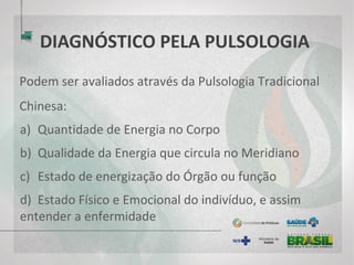 DIAGNÓSTICO PELA PULSOLOGIA
Podem ser avaliados através da Pulsologia Tradicional
Chinesa:
a) Quantidade de Energia no Corpo
b) Qualidade da Energia que circula no Meridiano
c) Estado de energização do Órgão ou função
d) Estado Físico e Emocional do indivíduo, e assim
entender a enfermidade
 