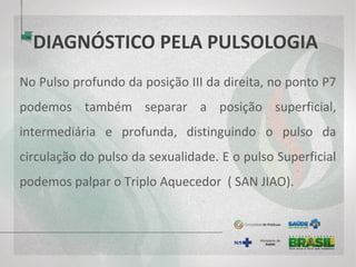 DIAGNÓSTICO PELA PULSOLOGIA
No Pulso profundo da posição III da direita, no ponto P7
podemos também separar a posição superficial,
intermediária e profunda, distinguindo o pulso da
circulação do pulso da sexualidade. E o pulso Superficial
podemos palpar o Triplo Aquecedor ( SAN JIAO).
 