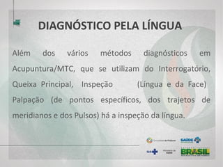DIAGNÓSTICO PELA LÍNGUA
Além dos vários métodos diagnósticos em
Acupuntura/MTC, que se utilizam do Interrogatório,
Queixa Principal, Inspeção (Língua e da Face)
Palpação (de pontos específicos, dos trajetos de
meridianos e dos Pulsos) há a inspeção da língua.
 