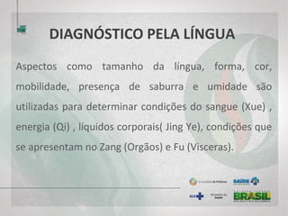 DIAGNÓSTICO PELA LÍNGUA
Aspectos como tamanho da língua, forma, cor,
mobilidade, presença de saburra e umidade são
utilizadas para determinar condições do sangue (Xue) ,
energia (Qi) , líquidos corporais( Jing Ye), condições que
se apresentam no Zang (Orgãos) e Fu (Visceras).
 