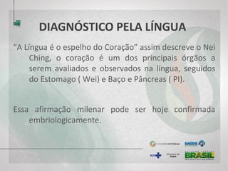 DIAGNÓSTICO PELA LÍNGUA
“A Língua é o espelho do Coração” assim descreve o Nei
Ching, o coração é um dos principais órgãos a
serem avaliados e observados na língua, seguidos
do Estomago ( Wei) e Baço e Pâncreas ( PI).
Essa afirmação milenar pode ser hoje confirmada
embriologicamente.
 