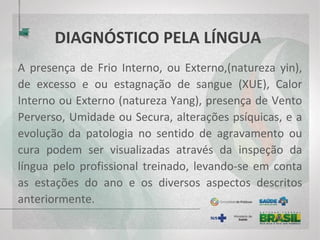 DIAGNÓSTICO PELA LÍNGUA
A presença de Frio Interno, ou Externo,(natureza yin),
de excesso e ou estagnação de sangue (XUE), Calor
Interno ou Externo (natureza Yang), presença de Vento
Perverso, Umidade ou Secura, alterações psíquicas, e a
evolução da patologia no sentido de agravamento ou
cura podem ser visualizadas através da inspeção da
língua pelo profissional treinado, levando-se em conta
as estações do ano e os diversos aspectos descritos
anteriormente.
 