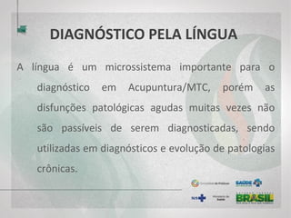 DIAGNÓSTICO PELA LÍNGUA
A língua é um microssistema importante para o
diagnóstico em Acupuntura/MTC, porém as
disfunções patológicas agudas muitas vezes não
são passíveis de serem diagnosticadas, sendo
utilizadas em diagnósticos e evolução de patologias
crônicas.
 