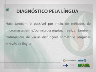 DIAGNÓSTICO PELA LÍNGUA
Hoje também é possível por meio de métodos de
micromassagem e/ou microssangrias, realizar também
tratamentos de várias disfunções somato e psíquicas
através da língua.
 