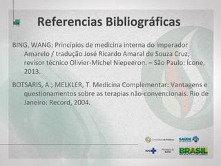 Referencias Bibliográficas
BING, WANG; Princípios de medicina interna do imperador Amarelo /
tradução José Ricardo Amaral de Souza Cruz; revisor técnico Olivier-
Michel Niepeeron. – São Paulo: Ícone, 2013.
BOTSARIS, A.; MELKLER, T. Medicina Complementar: Vantagens e
questionamentos sobre as terapias não-convencionais. Rio de Janeiro:
Record, 2004.
BRASIL. Ministério da Saúde. Gabinete do Ministro. Portaria MS/GM nº 971,
de 3 de maio de 2006 – Aprova a Política Nacional de Práticas Integrativas
e Complementares (PNPIC) no Sistema Único de Saúde. Diário Oficial [da]
República Federativa do Brasil – Edição Número 84, p. 20-24. Brasília, DF,
de 04 de maio de 2006.
 