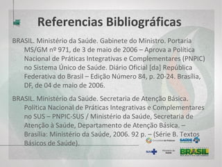 Referencias Bibliográficas
BRASIL. Ministério da Saúde. Secretaria de Atenção Básica. Política Nacional
de Práticas Integrativas e Complementares no SUS – PNPIC-SUS /
Ministério da Saúde, Secretaria de Atenção à Saúde, Departamento de
Atenção Básica. – Brasília: Ministério da Saúde, 2006. 92 p. – (Série B.
Textos Básicos de Saúde).
ERNST, E.; WHITE, A. Acupuntura: uma avaliação científica. São Paulo: Manole,
2001.208 p.
FRONER, T. M. Laserpuntura. (TCC). Universidade de São Paulo, São Carlos,
2007.
GARCIA, E. G. Auriculoterapia. Escola Huang li Chun. São Paulo: Rocca, 1999.
GIFFONI, J. M. S. Medicina Tradicional Chinesa: Práticas Integrativas e
Complementares – Canal Minas Saúde, Secretaria do Estado de Saúde
do Estado de Minas Gerais, 2013.
 