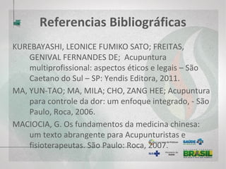 Referências Bibliográficas
MACIOCIA, GIOVANNI; Diagnóstico na medicina chinesa: um guia geral;
introdução de Julian Scott [tradução de Maria Inês Garbino Rodrigues]. –
São Paulo, Roca, 2005.
MINAS GERAIS. Política Estadual de Práticas Integrativas e Complementares –
MG. Secretaria de Estado de Saúde de Minas Gerais. 2009. 60p. / MINAS
GERAIS. Deliberação CIB-SUS-MG nº 532, de 27 de maio de 2009. Aprova
a Política Estadual de Práticas Integrativas e Complementares. / MINAS
GERAIS. Resolução SES nº 1885 de 27 de maio de 2009. Aprova a Política
Estadual de Práticas Integrativas e Complementares.
ORGANIZAÇÃO MUNDIAL DE SAÚDE / UNICEF. Cuidados Primários em Saúde.
In: Conferência Mundial sobre Cuidados Primários. Relatório final.
Brasília: UNICEF, Alma Ata, Cazaquistão, 1979.
 