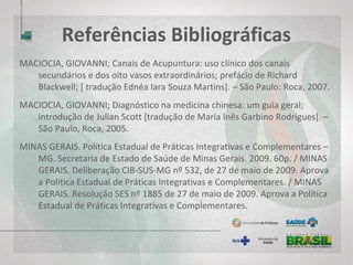 Referências Bibliográficas
ORGANIZAÇÃO MUNDIAL DE SAÚDE. Estrategia de la OMS sobre medicina
tradicional. 2002 – 2005.
PIN, SON TIAN; Atlas de Semiologia da Língua / Tradutor Lo Der Cheng – São
Paulo, Roca, 1994.
ROSS, J. Zang Fu: Sistemas de órgãos e vísceras da medicina tradicional
chinesa. São Paulo: Roca, 1994.
ROSSETTO, SEZETE COLÓ; Acupuntura Multidisciplinar – São Paulo; Phorte,
2012.
SILVA, D. F. da. Psicologia e acupuntura: aspectos históricos, políticos e
teóricos. Psicol. Cienc. Prof., v. 27, n. 3, 2007.
 