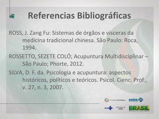 Referências Bibliográficas
VILLELA, M. P. C.; LEMOS, M. E. S. Os cuidados do Enfermeiro-acupunturista
ao paciente com angina estável: uma relação rumo à integralidade da
assistência. Ver. RMR, v. 4, n. 14, 2010.
WEN, TOM SINTAN; Acupuntura clássica chinesa / - [2.ed., 3. Reimp.] – São
Paulo: Cultrix, 2014.
WEN, TOM SINTAN; Manual terapêutico de acupuntura / editor Wu Tu Hsing;
tradutora Míriam Akemi Kumatsu. – Barueri, SP: Manole, 2008.
WOLD HEALTH ORGANIZATION. Acupunture: Review and Analysis of Reports
on Controlled Clinical Trials. Nonserial publication. Out of print. 2002.
 