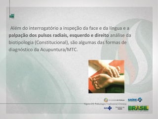  
Além do interrogatório a inspeção da face e da língua e a
palpação dos pulsos radiais, esquerdo e direito análise da
biotipologia (Constitucional), são algumas das formas de
diagnóstico da Acupuntura/MTC.
Figura 23: Pulsologia Tradicional Chinesa
 
