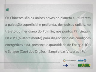 Os Chineses são os únicos povos do planeta a utilizarem
a palpação superficial e profunda, dos pulsos radiais, no
trajeto do meridiano do Pulmão, nos pontos P7 (Liequi),
P8 e P9 (bilateralmente) para diagnóstico das condições
energéticas e da presença e quantidade de Energia (Qi)
e Sangue (Xue) dos Orgãos ( Zang) e das Vísceras ( Fu).
 