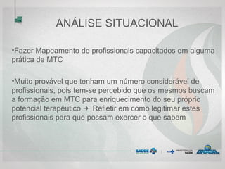 ANÁLISE SITUACIONAL
•Fazer Mapeamento de profissionais capacitados em alguma
prática de MTC
•Muito provável que tenham um número considerável de
profissionais, pois tem-se percebido que os mesmos buscam
a formação em MTC para enriquecimento do seu próprio
potencial terapêutico → Refletir em como legitimar estes
profissionais para que possam exercer o que sabem
 