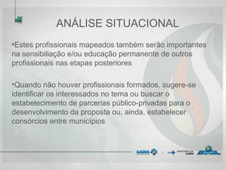 ANÁLISE SITUACIONAL
•Estes profissionais mapeados também serão importantes
na sensibiliação e/ou educação permanente de outros
profissionais nas etapas posteriores
•Quando não houver profissionais formados, sugere-se
identificar os interessados no tema ou buscar o
estabelecimento de parcerias público-privadas para o
desenvolvimento da proposta ou, ainda, estabelecer
consórcios entre municípios
 