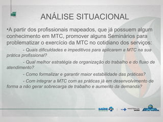 ANÁLISE SITUACIONAL
•A partir dos profissionais mapeados, que já possuem algum
conhecimento em MTC, promover alguns Seminários para
problematizar o exercício da MTC no cotidiano dos serviços:
- Quais dificuldades e impeditivos para aplicarem a MTC na sua
prática profissional?
- Qual melhor estratégia de organização do trabalho e do fluxo de
atendimento?
- Como formalizar e garantir maior estabilidade das práticas?
- Com integrar a MTC com as práticas já em desenvolvimento de
forma a não gerar sobrecarga de trabalho e aumento da demanda?
 