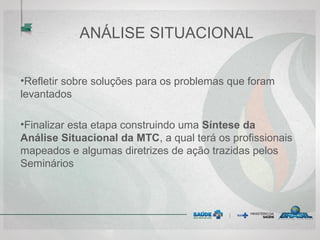 ANÁLISE SITUACIONAL
•Refletir sobre soluções para os problemas que foram
levantados
•Finalizar esta etapa construindo uma Síntese da
Análise Situacional da MTC, a qual terá os profissionais
mapeados e algumas diretrizes de ação trazidas pelos
Seminários
 