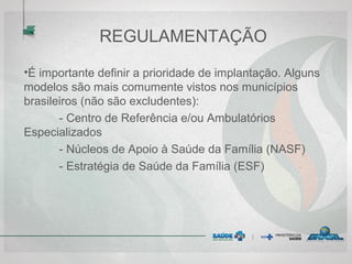 REGULAMENTAÇÃO
•É importante definir a prioridade de implantação. Alguns
modelos são mais comumente vistos nos municípios
brasileiros (não são excludentes):
- Centro de Referência e/ou Ambulatórios
Especializados
- Núcleos de Apoio à Saúde da Família (NASF)
- Estratégia de Saúde da Família (ESF)
 