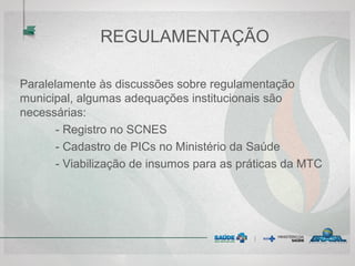 REGULAMENTAÇÃO
Paralelamente às discussões sobre regulamentação
municipal, algumas adequações institucionais são
necessárias:
- Registro no SCNES
- Cadastro de PICs no Ministério da Saúde
- Viabilização de insumos para as práticas da MTC
 