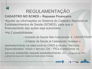 REGULAMENTAÇÃO
CADASTRO NO SCNES – Repasse Financeiro
•Ajustar as informações no Sistema do Cadastro Nacional de
Estabelecimentos de Saúde (SCNES), para que o
financiamento das ações seja autorizado.
•Há 2 possibilidades:
- Unidade de Saúde Não Cadastrada → CADASTRAR!
- Unidade de Saúde já Cadastrada: Acessar o
estabelecimento na base local do CNES e na aba “Serviços
Especializados” incluir o serviço 134 – PICs e selecionar os
serviços existentes naquele estabelecimento: 001 – acupuntura; 003 -
outras técnicas em medicina tradicional chinesa
 