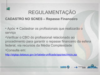 REGULAMENTAÇÃO
CADASTRO NO SCNES – Repasse Financeiro
• Após → Cadastrar os profissionais que realizarão o
serviço
•Verificar o CBO do profissional relacionado ao
procedimento para garantir o repasse financeiro da esfera
federal, via recursos da Média Complexidade
•Consulte em:
http://sigtap.datasus.gov.br/tabela-unificada/app/sec/inicio.jsp
 
