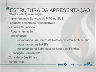 ESTRUTURA DA APRESENTAÇÃO
• Objetivo da Apresentação
• Implementando Serviços de MTC no SUS
- Estabelecimento de Responsáveis
- Análise Situacional
- Regulamentação
- Implantação
Implantando um Centro de Referência e/ou Ambulatório
Implantando nos NASFs
Implantando na Estratégia de Saúde da Família
- Educação Permanente
• Considerações Finais
• Referências
 