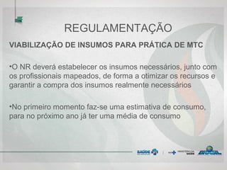 REGULAMENTAÇÃO
VIABILIZAÇÃO DE INSUMOS PARA PRÁTICA DE MTC
•O NR deverá estabelecer os insumos necessários, junto com
os profissionais mapeados, de forma a otimizar os recursos e
garantir a compra dos insumos realmente necessários
•No primeiro momento faz-se uma estimativa de consumo,
para no próximo ano já ter uma média de consumo
 