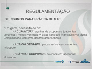 REGULAMENTAÇÃO
DE INSUMOS PARA PRÁTICA DE MTC
•Em geral, necessita-se de:
- ACUPUNTURA: agulhas de acupuntura (padronizar
tamanhos); moxas; ventosas → Estes itens são financiáveis via Média
Complexidade, conforme descrito anteriormente
- AURICULOTERAPIA: placas auriculares; sementes;
micropore
- PRÁTICAS CORPORAIS: colchonetes; tapetinhos;
almofadas
 
