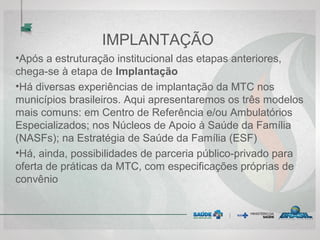 IMPLANTAÇÃO
•Após a estruturação institucional das etapas anteriores,
chega-se à etapa de Implantação
•Há diversas experiências de implantação da MTC nos
municípios brasileiros. Aqui apresentaremos os três modelos
mais comuns: em Centro de Referência e/ou Ambulatórios
Especializados; nos Núcleos de Apoio à Saúde da Família
(NASFs); na Estratégia de Saúde da Família (ESF)
•Há, ainda, possibilidades de parceria público-privado para
oferta de práticas da MTC, com especificações próprias de
convênio
 