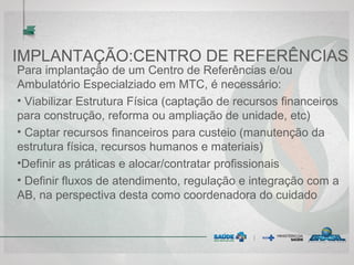 IMPLANTAÇÃO:CENTRO DE REFERÊNCIAS
Para implantação de um Centro de Referências e/ou
Ambulatório Especialziado em MTC, é necessário:
• Viabilizar Estrutura Física (captação de recursos financeiros
para construção, reforma ou ampliação de unidade, etc)
• Captar recursos financeiros para custeio (manutenção da
estrutura física, recursos humanos e materiais)
•Definir as práticas e alocar/contratar profissionais
• Definir fluxos de atendimento, regulação e integração com a
AB, na perspectiva desta como coordenadora do cuidado
 