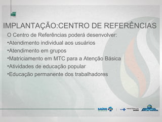 IMPLANTAÇÃO:CENTRO DE REFERÊNCIAS
O Centro de Referências poderá desenvolver:
•Atendimento individual aos usuários
•Atendimento em grupos
•Matriciamento em MTC para a Atenção Básica
•Atividades de educação popular
•Educação permanente dos trabalhadores
 