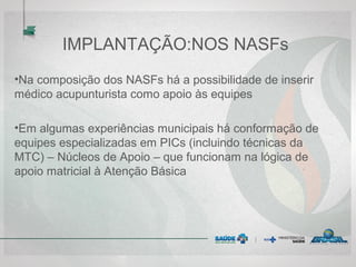 IMPLANTAÇÃO:NOS NASFs
•Na composição dos NASFs há a possibilidade de inserir
médico acupunturista como apoio às equipes
•Em algumas experiências municipais há conformação de
equipes especializadas em PICs (incluindo técnicas da
MTC) – Núcleos de Apoio – que funcionam na lógica de
apoio matricial à Atenção Básica
 