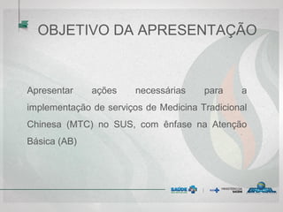 OBJETIVO DA APRESENTAÇÃO
Apresentar ações necessárias para a
implementação de serviços de Medicina Tradicional
Chinesa (MTC) no SUS, com ênfase na Atenção
Básica (AB)
 