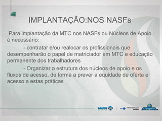 IMPLANTAÇÃO:NOS NASFs
Para implantação da MTC nos NASFs ou Núcleos de Apoio
é necessário:
- contratar e/ou realocar os profissionais que
desempenharão o papel de matriciador em MTC e educação
permanente dos trabalhadores
- Organizar a estrutura dos núcleos de apoio e os
fluxos de acesso, de forma a prever a equidade de oferta e
acesso a estas práticas
 