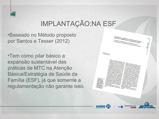 IMPLANTAÇÃO:NA ESF
•Baseado no Método proposto
por Santos e Tesser (2012)
•Tem como pilar básico a
expansão sustentável das
práticas de MTC na Atenção
Básica/Estratégia de Saúde da
Família (ESF), já que somente a
regulamentação não garante isso.
 