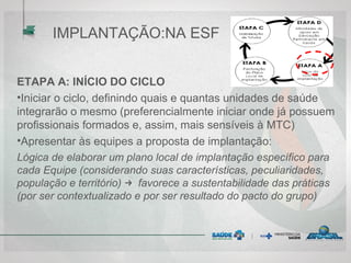 ETAPA A: INÍCIO DO CICLO
•Iniciar o ciclo, definindo quais e quantas unidades de saúde
integrarão o mesmo (preferencialmente iniciar onde já possuem
profissionais formados e, assim, mais sensíveis à MTC)
•Apresentar às equipes a proposta de implantação:
Lógica de elaborar um plano local de implantação específico para
cada Equipe (considerando suas características, peculiaridades,
população e território) → favorece a sustentabilidade das práticas
(por ser contextualizado e por ser resultado do pacto do grupo)
IMPLANTAÇÃO:NA ESF
 