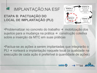ETAPA B: PACTUAÇÃO DO PLANO
LOCAL DE IMPLANTAÇÃO (PLI)
•Problematizar no concreto do trabalho → mobilização dos
sujeitos para a mudança na prática → construção coletiva
sobre a inserção da MTC em suas práticas
•Pactua-se as ações a serem implantadas que integrarão o
PLI → norteará a implantação naquele local (a qualidade na
execução de cada ação é preferível à quantidade de ações)
IMPLANTAÇÃO:NA ESF
 