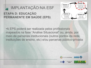 ETAPA D: EDUCAÇÃO
PERMANENTE EM SAÚDE (EPS)
•A EPS poderá ser realizada pelos profissionais
mapeados na fase “Análise Situacional” ou, ainda, por
meio de parcerias institucionais (outros pontos da rede,
instituições de ensino, etc) e/ou parcerias público-privada
IMPLANTAÇÃO:NA ESF
 