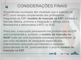 CONSIDERAÇÕES FINAIS
•Experiências municipais têm mostrado que a inserção da
MTC como terapia complementar dos profissionais
integrantes da ESF (modelo de inserção na ESF) fortalece a
Atenção Básica, promove a integração e diálogo com a
Biomedicina e democratiza a MTC no SUS
•Para isso, a educação permanente dos profissionais da ESF
será fundamental e, portanto, o modelo de inserção no
NASF pode ser uma importante estratégia complementar, já
que inclui atividades de retaguarda especializada,
matriciamento (educação permanente) e regulação
personalizada na AB, potencializando o próprio modelo de
inserção na ESF
 
