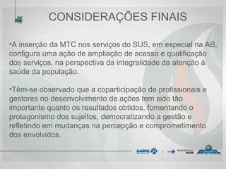 CONSIDERAÇÕES FINAIS
•A inserção da MTC nos serviços do SUS, em especial na AB,
configura uma ação de ampliação de acesso e qualificação
dos serviços, na perspectiva da integralidade da atenção à
saúde da população.
•Têm-se observado que a coparticipação de profissionais e
gestores no desenvolvimento de ações tem sido tão
importante quanto os resultados obtidos, fomentando o
protagonismo dos sujeitos, democratizando a gestão e
refletindo em mudanças na percepção e comprometimento
dos envolvidos.
 