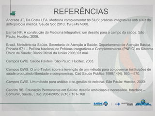 REFERÊNCIAS
Andrade JT, Da Costa LFA. Medicina complementar no SUS: práticas integrativas sob a luz da
antropologia médica. Saude Soc 2010; 19(3):497-508.
Barros NF. A construção da Medicina Integrativa: um desafio para o campo da saúde. São
Paulo: Hucitec; 2008.
Brasil. Ministério da Saúde. Secretaria de Atenção à Saúde. Departamento de Atenção Básica.
Portaria 971 – Política Nacional de Práticas Integrativas e Complementares (PNPIC) no Sistema
Único de Saúde; Diário Oficial da União 2006; 03 mai.
Campos GWS. Saúde Paidéia. São Paulo: Hucitec, 2003.
Campos GWS. O anti-Taylor: sobre a invenção de um método para co-governar instituições de
saúde produzindo liberdade e compromisso. Cad Saude Publica 1998;14(4): 863 – 870.
Campos GWS. Um método para análise e co-gestão de coletivo. São Paulo: Hucitec, 2000.
Ceccim RB. Educação Permanente em Saúde: desafio ambicioso e necessário. Interface –
Comunic, Saude, Educ 2004/2005; 9 (16): 161- 168
 