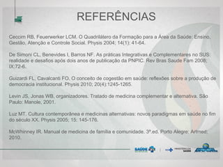 REFERÊNCIAS
Ceccim RB, Feuerwerker LCM. O Quadrilátero da Formação para a Área da Saúde: Ensino,
Gestão, Atenção e Controle Social. Physis 2004; 14(1): 41-64.
De Simoni CL, Benevides I, Barros NF. As práticas Integrativas e Complementares no SUS:
realidade e desafios após dois anos de publicação da PNPIC. Rev Bras Saude Fam 2008;
IX:72-6.
Guizardi FL, Cavalcanti FO. O conceito de cogestão em saúde: reflexões sobre a produção de
democracia institucional. Physis 2010; 20(4):1245-1265.
Levin JS, Jonas WB, organizadores. Tratado de medicina complementar e alternativa. São
Paulo: Manole, 2001.
Luz MT. Cultura contemporânea e medicinas alternativas: novos paradigmas em saúde no fim
do século XX. Physis 2005; 15: 145-176.
McWhinney IR. Manual de medicina de família e comunidade. 3ª.ed. Porto Alegre: Artmed;
2010.
 