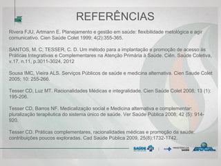 REFERÊNCIAS
Rivera FJU, Artmann E. Planejamento e gestão em saúde: flexibilidade metológica e agir
comunicativo. Cien Saúde Colet 1999; 4(2):355-365.
SANTOS, M. C; TESSER, C. D. Um método para a implantação e promoção de acesso às
Práticas Integrativas e Complementares na Atenção Primária à Saúde. Ciên. Saúde Coletiva,
v.17, n.11, p.3011-3024, 2012
Sousa IMC, Vieira ALS. Serviços Públicos de saúde e medicina alternativa. Cien Saude Colet
2005; 10: 255-266.
Tesser CD, Luz MT. Racionalidades Médicas e integralidade. Cien Saúde Colet 2008; 13 (1):
195-206.
Tesser CD, Barros NF. Medicalização social e Medicina alternativa e complementar:
pluralização terapêutica do sistema único de saúde. Ver Saúde Pública 2008; 42 (5): 914-
920.
Tesser CD. Práticas complementares, racionalidades médicas e promoção da saúde:
contribuições poucos exploradas. Cad Saúde Pública 2009, 25(8):1732-1742.
 