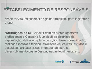 ESTABELECIMENTO DE RESPONSÁVEIS
•Pode ter Ato Institucional do gestor municipal para legitimar o
grupo
•Atribuições do NR: discutir com os atores (gestores,
profissionais e Conselho Municipal) as diretrizes de
implantação; definir um plano de ação; fazer normatização;
realizar assessoria técnica, atividades educativas, estudos e
pesquisas; articular ações intersetoriais para o
desenvolvimento das ações pactuadas localmente; etc.
 