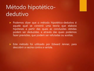 Método hipotético-
dedutivo
 Podemos dizer que o método hipotético-dedutivo é
aquele qual se constrói uma teoria que elabora
hipóteses a partir das quais as conclusões obtidas
podem ser deduzidas, e através das quais podemos
fazer previsões, que podem ser refutadas ou aceitas.
 Este método foi utilizado por Edward Jenner, para
descobrir a vacina contra a varíola.
 