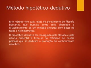 Método hipotético-dedutivo
Este método tem suas raízes no pensamento do filosofo
Descartes, que buscava como seria abordado o
estabelecimento de um método universal com bases na
razão e na matemática.
O hipotético-dedutivo foi consagrado pela filosofia e pela
ciência ocidental e fixou-se no cotidiano de muitas
pessoas que se dedicam á produção do conhecimento
cientifico.
 