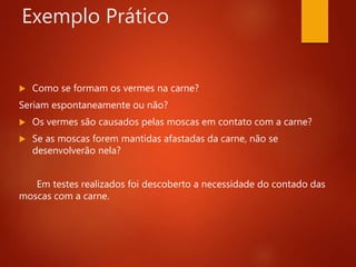 Exemplo Prático
 Como se formam os vermes na carne?
Seriam espontaneamente ou não?
 Os vermes são causados pelas moscas em contato com a carne?
 Se as moscas forem mantidas afastadas da carne, não se
desenvolverão nela?
Em testes realizados foi descoberto a necessidade do contado das
moscas com a carne.
 
