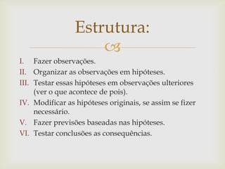 Estrutura:

I. Fazer observações.
II. Organizar as observações em hipóteses.
III. Testar essas hipóteses em observações ulteriores
(ver o que acontece de pois).
IV. Modificar as hipóteses originais, se assim se fizer
necessário.
V. Fazer previsões baseadas nas hipóteses.
VI. Testar conclusões as consequências.

 