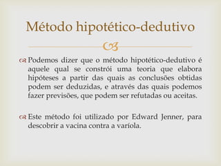 Método hipotético-dedutivo


 Podemos dizer que o método hipotético-dedutivo é
aquele qual se constrói uma teoria que elabora
hipóteses a partir das quais as conclusões obtidas
podem ser deduzidas, e através das quais podemos
fazer previsões, que podem ser refutadas ou aceitas.

 Este método foi utilizado por Edward Jenner, para
descobrir a vacina contra a varíola.

 