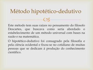 Método hipotético-dedutivo


Este método tem suas raízes no pensamento do filosofo
Descartes, que buscava como seria abordado o
estabelecimento de um método universal com bases na
razão e na matemática.
O hipotético-dedutivo foi consagrado pela filosofia e
pela ciência ocidental e fixou-se no cotidiano de muitas
pessoas que se dedicam á produção do conhecimento
cientifico.

 