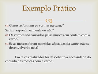 Exemplo Prático


 Como se formam os vermes na carne?
Seriam espontaneamente ou não?
 Os vermes são causados pelas moscas em contato com a
carne?
 Se as moscas forem mantidas afastadas da carne, não se
desenvolverão nela?
Em testes realizados foi descoberto a necessidade do
contado das moscas com a carne.

 